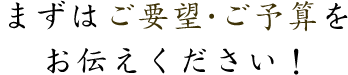 まずはご要望・ご予算をお伝えください！